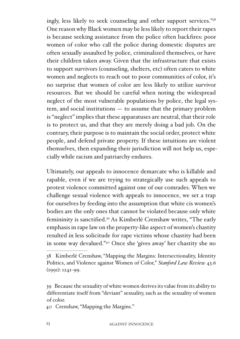ingly, less likely to seck counseling and other support services.” One reason why Black women may be less likely to report their rapes is because seeking assistance from the police often backfires: poor women of color who call the police during domestic disputes are often sexually assaulted by police, criminalized themselves, or have their children taken away. Given that the infrastructure that exists to support survivors (counseling, shelters, etc) often caters to white women and neglects to reach out to poor communities of color, it’s no surprise that women of color are less likely to utilize survivor resources. But we should be careful when noting the widespread neglect of the most vulnerable populations by police, the legal sys- tem, and social institutions — to assume that the primary problem is “neglect” implies that these apparatuses are neutral, that their role is to protect us, and that they are merely doing a bad job. On the contrary, their purpose is to maintain the social order, protect white people, and defend private property. If these intuitions are violent themselves, then expanding their jurisdiction will not help us, espe- cially while racism and patriarchy endures.  Ultimately, our appeals to innocence demarcate who is killable and rapable, even if we are trying to strategically use such appeals to protest violence committed against one of our comrades. When we challenge sexual violence with appeals to innocence, we set a trap for ourselves by feeding into the assumption that white cis women’s bodies are the only ones that cannot be violated because only white femininity is sanctified.”” As Kimberlé Crenshaw writes, “The early emphas resulted in le:  in rape law on the property-like aspect of women’s chastity solicitude for rape victims whose chastity had been in some way devalued.” Once she ‘gives away’ her chastity she no  38 Kimberlé Crenshaw, “Mapping the Margins: Intersectionality, Identity Politics, and Violence against Women of Color,” Stanford Law Review 43.6  (1999 1241-99.  39 Because the sexuality of white women derives its value from its ability to differentiate itself from “deviant” sexuality, such as the sexuality of women of color.  40 Crenshaw, “Mapping the Margins  3 AGAINST INNOCENCE 